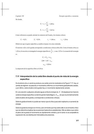 Capítulo VII                                                                 Energía específica y momenta

De donde,

                                                     V12
                                         E1  y1 ⌡       = 2,88 m
                                                     2g

                                                     V22
                                         E2  y2 ⌡       = 2,63 m
                                                     2g

Como referencia se puede calcular los números de Froude y los tirantes críticos

        F1 = 0,23 ;            F2 = 0,38 ;             y c = 1,06 m ;          y c = 1,28 m
                                                          1                       2



Obsérvese que el gasto específico q cambia al pasar a la zona contraída.

El máximo valor a de la grada corresponde a condiciones críticas sobre ella. Como el tirante crítico es
                                                              3
1,28 m y la sección es rectangular la energía específica es     y c , o sea, 1,92 m. La ecuación de la energía
                                                              2
es
                                              E1  E min ⌡ a max

                                             2,88 = 1,92 + a max

                                                a max = 0,96 m

La depresión de la superficie libre es 0,56 m



7.11 Interpretación de la caída libre desde el punto de vista de la energía
     específica

Si al extremo de un canal se produce una caída como la mostrada en la Figura 7.17, hay un
cambio de régimen: se pasa de un movimiento uniforme a un movimiento gradualmente variado,
y por último, sobre el plano de la grada hay un movimiento rápidamente variado.

En una sección cualquiera ubicada aguas arriba la energía es E . Al desplazarnos hacia la
caída la energía específica va disminuyendo hasta llegar a              Emin , (lo que ocurre teóricamente
sobre el plano de la grada y corresponde a condiciones críticas).

Sobre la grada el tirante no puede ser menor que el crítico pues esto implicaría un aumento de
energía.

Sobre la grada la energía es mínima, pero el tirante que hay sobre ella no es el tirante crítico
que se obtendría al aplicar las ecuaciones hasta ahora establecidas. Ello se debe a que sobre
el plano de la grada el movimiento es rápidamente variado y por lo tanto no es aceptable la
suposición de una distribución hidrostática de presiones.


                                                                                                          377
 