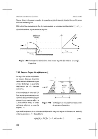 Hidráulica de tuberías y canales                                                               Arturo Rocha

Rouse, determinó que para canales de pequeña pendiente la profundidad crítica es 1,4 veces
el tirante sobre la grada.

El tirante crítico, calculado con las fórmulas usuales, se ubica a una distancia de                3 yc a 4 y c ,
aproximadamente, aguas arriba de la grada.


                          ENERGIA                                  y
                           MINIMA



               yc


                                                                             E min                       E
                     3,5y
                          c




      Figura 7.17 Interpretación de la caída libre desde el punto de vista de la Energía
                    Específica




7.12 Fuerza Específica (Momenta)

La segunda Ley del movimiento
                                                          1                               2
de Newton dice que el cambio
de la cantidad de movimiento por
unidad de tiempo es igual a la
resultante de las fuerzas                                              Wsen
                                               Q              y1                     y2
exteriores.                                          P1                                       P2
                                                                        Ff
Consideremos un canal con un
flujo permanente cualquiera y un
                                                                       L
volumen de control limitado por
dos secciones transversales 1 y
2, la superficie libre y el fondo       Figura 7.18 Gráfica para la deducción de la ecuación
del canal, tal como se ve en la                      de la Fuerza Específica.
Figura 7.18.

Aplicando el teorema de la cantidad de movimiento (segunda ley del movimiento de Newton)
entre las secciones 1 y 2 se obtiene

                              Q  2V2     V   P1 P2 ⌡ Wsen
                                         1 1                           Ff                                (7-84)


378
 