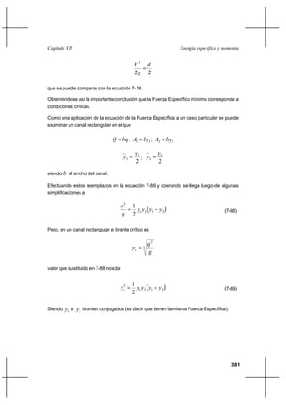 Capítulo VII                                                         Energía específica y momenta


                                              V2 d
                                                
                                              2g 2

que se puede comparar con la ecuación 7-14.

Obteniéndose así la importante conclusión que la Fuerza Específica mínima corresponde a
condiciones críticas.

Como una aplicación de la ecuación de la Fuerza Específica a un caso particular se puede
examinar un canal rectangular en el que

                                 Q  bq ; A1  by1 ; A2  by2

                                              y1        y2
                                       y1       ; y2 
                                              2         2

siendo   b el ancho del canal.

Efectuando estos reemplazos en la ecuación 7-86 y operando se llega luego de algunas
simplificaciones a

                                      q2 1
                                         y1 y2  y1 ⌡ y2                                (7-88)
                                      g 2

Pero, en un canal rectangular el tirante crítico es


                                                      q2
                                             yc  3
                                                      g

valor que sustituido en 7-88 nos da



                                               y1 y 2  y1 ⌡ y 2 
                                             1
                                      yc 
                                       3
                                                                                          (7-89)
                                             2

Siendo   y1 e y2 tirantes conjugados (es decir que tienen la misma Fuerza Específica).




                                                                                             381
 