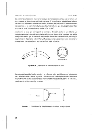 Hidráulica de tuberías y canales                                                 Arturo Rocha

La asimetría de la sección transversal produce corrientes secundarias, que se llaman así
por no seguir la dirección general de la corriente. Si el movimiento principal es a lo largo
del conducto, entonces la corriente secundaria producida por una curvatura del alineamiento
se desarrolla en un plano normal y representa una circulación que al superponerse al flujo
principal da lugar a un movimiento espiral o "en tornillo".

Analicemos el caso que corresponde al cambio de dirección (codo) en una tubería. La
resistencia viscosa reduce la velocidad en el contorno dando como resultado que allí la
energía sea menor que en las capas adyacentes. Debido a la fuerte caída de presión que
se produce en el contorno exterior hay un flujo secundario que se dirige hacia el exterior y
que debe ser compensado por otro que se dirija hacia el interior.



                             A




                             A

                                                                 SECCION A - A




                   Figura 1.16 Distribución de velocidades en un codo




La aspereza (rugosidad) de las paredes y su influencia sobre la distribución de velocidades
será analizada en el capítulo siguiente. Damos una idea de su significado a través de la
Figura 1.17 en la cual se presentan para una misma tubería dos distribuciones de velocidad,
según que el contorno sea liso o rugoso.




                                                          Liso

                                 Rugoso
                                                                         D




          Figura 1.17 Distribución de velocidades en contornos lisos y rugosos




20
 
