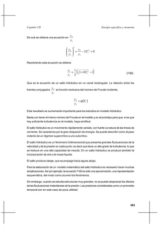 Capítulo VII                                                         Energía específica y momenta


                                      y2
De acá se obtiene una ecuación en
                                      y1

                                           2
                                     y2            y2
                                               ⌡         2 F12  0
                                     y1            y1

Resolviendo esta ecuación se obtiene

                                    y2 1
                                      
                                    y1 2
                                                 1 ⌡ 8F 11
                                                            2
                                                                                          (7-90)


Que es la ecuación de un salto hidráulico en un canal rectangular. La relación entre los

tirantes conjugados
                      y 2 es función exclusiva del número de Froude incidente,
                      y1

                                               y2
                                                       F1 
                                               y1

Este resultado es sumamente importante para los estudios en modelo hidráulico.

Basta con tener el mismo número de Froude en el modelo y en el prototipo para que, si es que
hay suficiente turbulencia en el modelo, haya similitud.

El salto hidráulico es un movimiento rápidamente variado, con fuerte curvatura de las líneas de
corriente. Se caracteriza por la gran disipación de energía. Se puede describir como el paso
violento de un régimen supercrítico a uno subcrítico.

El salto hidráulico es un fenómeno tridimensional que presenta grandes fluctuaciones de la
velocidad y de la presión en cada punto; es decir que tiene un alto grado de turbulencia, lo que
se traduce en una alta capacidad de mezcla. En un salto hidráulico se produce también la
incorporación de aire a la masa líquida.

El salto produce oleaje, que se propaga hacia aguas abajo.

Para la elaboración de un modelo matemático del salto hidráulico es necesario hacer muchas
simplicaciones. Así por ejemplo, la ecuación 7-90 es sólo una aproximación, una representación
esquemática, del modo como ocurren los fenómenos.

Sin embargo, cuando se estudia estructuras muy grandes, no se puede despreciar los efectos
de las fluctuaciones instantáneas de la presión. Las presiones consideradas como un promedio
temporal son en este caso de poca utilidad.




                                                                                             383
 