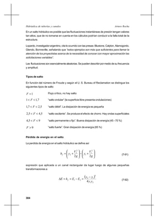 Hidráulica de tuberías y canales                                                   Arturo Rocha

En un salto hidráulico es posible que las fluctuaciones instantáneas de presión tengan valores
tan altos, que de no tomarse en cuenta en los cálculos podrían conducir a la falla total de la
estructura.

Lopardo, investigador argentino, cita lo ocurrido con las presas: Blustone, Calyton, Alamogordo,
Glendo, Bonneville, señalando que “estos ejemplos son más que suficientes para llamar la
atención de los proyectistas acerca de la necesidad de conocer con mayor aproximación las
solicitaciones variables”.

Las fluctuaciones son esencialmente aleatorias. Se pueden describir por medio de su frecuencia
y amplitud.


Tipos de salto

En función del número de Froude y según el U. S. Bureau of Reclamation se distingue los
siguientes tipos de salto

F 1                 Flujo crítico, no hay salto

1  F  1,7          “salto ondular” (la superficie libre presenta ondulaciones)

1,7  F  2,5        “salto débil”. La disipación de energía es pequeña

2,5  F  4,5        “salto oscilante”. Se produce el efecto de chorro. Hay ondas superficiales

4,5  F  9          “salto permanente o fijo”. Buena disipación de energía (45 - 70 %)

F 9                 “salto fuerte”. Gran disipación de energía (85 %)


Pérdida de energía en el salto

La perdida de energía en el salto hidráulico se define así


                                             V22             V12
                                h f  y2 ⌡            y1 ⌡                                (7-91)
                                             2g              2g

expresión que aplicada a un canal rectangular da lugar luego de algunas pequeñas
transformaciones a


                                   E  h f  E1 E2
                                                      y
                                                      2
                                                             y1 
                                                                   3

                                                                                          (7-92)
                                                        4 y1 y2




384
 