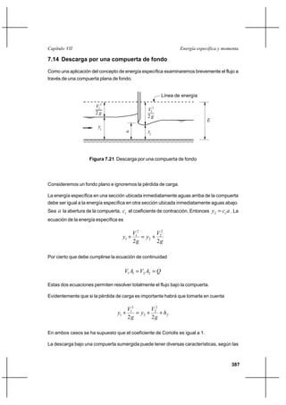 Capítulo VII                                                       Energía específica y momenta

7.14 Descarga por una compuerta de fondo

Como una aplicación del concepto de energía específica examinaremos brevemente el flujo a
través de una compuerta plana de fondo.


                                                           Línea de energía

                        V12
                                                    V22
                        2g
                                                    2g
                                                                               E
                         y1
                                          a         y2




                     Figura 7.21 Descarga por una compuerta de fondo




Consideremos un fondo plano e ignoremos la pérdida de carga.

La energía específica en una sección ubicada inmediatamente aguas arriba de la compuerta
debe ser igual a la energía específica en otra sección ubicada inmediatamente aguas abajo.
Sea   a la abertura de la compuerta, cc el coeficiente de contracción. Entonces y2  cc a . La
ecuación de la energía específica es

                                              V12       V2
                                     y1 ⌡          y2 ⌡ 2
                                              2g        2g

Por cierto que debe cumplirse la ecuación de continuidad


                                       V1 A1  V2 A2  Q

Estas dos ecuaciones permiten resolver totalmente el flujo bajo la compuerta.

Evidentemente que si la pérdida de carga es importante habrá que tomarla en cuenta

                                          V12       V2
                                   y1 ⌡        y2 ⌡ 2 ⌡ h f
                                          2g        2g

En ambos casos se ha supuesto que el coeficiente de Coriolis es igual a 1.

La descarga bajo una compuerta sumergida puede tener diversas características, según las



                                                                                           387
 