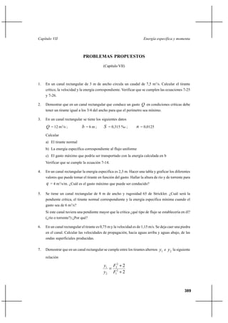 Capítulo VII                                                            Energía específica y momenta



                              PROBLEMAS PROPUESTOS

                                            (Capítulo VII)



1.   En un canal rectangular de 3 m de ancho circula un caudal de 7,5 m3/s. Calcular el tirante
     crítico, la velocidad y la energía correspondiente. Verificar que se cumplen las ecuaciones 7-25
     y 7-26.

2.   Demostrar que en un canal rectangular que conduce un gasto Q en condiciones críticas debe
     tener un tirante igual a los 3/4 del ancho para que el perímetro sea mínimo.

3.   En un canal rectangular se tiene los siguientes datos

     Q = 12 m3/s ;           b =6m;         S = 0,315 %o ;         n = 0,0125
     Calcular
     a) El tirante normal
     b) La energía específica correspondiente al flujo uniforme
     c) El gasto máximo que podría ser transportado con la energía calculada en b
     Verificar que se cumple la ecuación 7-14.

4.   En un canal rectangular la energía especifica es 2,3 m. Hacer una tabla y graficar los diferentes
     valores que puede tomar el tirante en función del gasto. Hallar la altura de río y de torrente para
     q = 4 m3/s/m. ¿Cuál es el gasto máximo que puede ser conducido?

5.   Se tiene un canal rectangular de 8 m de ancho y rugosidad 65 de Strickler. ¿Cuál será la
     pendiente crítica, el tirante normal correspondiente y la energía específica mínima cuando el
     gasto sea de 6 m3/s?
     Si este canal tuviera una pendiente mayor que la crítica ¿qué tipo de flujo se establecería en él?
     (¿río o torrente?) ¿Por qué?

6.   En un canal rectangular el tirante es 0,75 m y la velocidad es de 1,15 m/s. Se deja caer una piedra
     en el canal. Calcular las velocidades de propagación, hacia aguas arriba y aguas abajo, de las
     ondas superficiales producidas.

7.   Demostrar que en un canal rectangular se cumple entre los tirantes alternos   y1 e y 2 la siguiente
     relación

                                            y1 F22 ⌡ 2
                                              
                                            y2 F12 ⌡ 2



                                                                                                    389
 