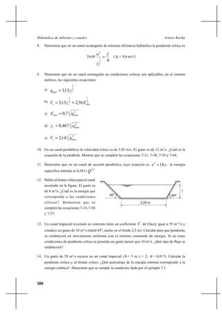 Hidráulica de tuberías y canales                                                                    Arturo Rocha

8.    Demostrar que en un canal rectangular de máxima eficiencia hidráulica la pendiente crítica es

                                              n2          f
                                    24,69
                                                  1
                                                               ( g = 9,8 m/s2)
                                                  3
                                                          4
                                              y   c


9.    Demostrar que en un canal rectangular en condiciones críticas son aplicables, en el sistema
      métrico, las siguientes ecuaciones
                           3
      a)   qmax  3,13 y   2
                           c

                       1            1
      b)   Vc  3,13 y  2,56 E
                       2
                       c
                                    2
                                    min


      c) E min  0,7 3 q max
                               2




      d) yc  0,467 3 q max
                        2




      e) Vc  2,14 3 qmax
                           2




10. En un canal parabólico la velocidad crítica es de 3,95 m/s. El gasto es de 12 m3/s. ¿Cuál es la
      ecuación de la parábola. Mostrar que se cumplen las ecuaciones 7-11, 7-38, 7-39 y 7-44.

11. Demostrar que en un canal de sección parabólica cuya ecuación es                        x 2  16 y , la energía
      específica mínima es 0,3611 Q1 2

12. Hallar el tirante crítico para el canal
      mostrado en la figura. El gasto es
      de 8 m3/s. ¿Cuál es la energía que                                                                        yc
                                                              45º                                        60º
      corresponde a las condiciones
      críticas?. Demostrar que se                                                  2,20 m
      cumplen las ecuaciones 7-14, 7-56
      y 7-57.

13. Un canal trapecial revestido en concreto tiene un coeficiente                 C de Chezy igual a 55 m1/2/s y
      conduce un gasto de 10 m3/s (talud 45º; ancho en el fondo 2,5 m). Calcular para que pendiente
      se establecerá un movimiento uniforme con el mínimo contenido de energía. Si en estas
      condiciones de pendiente crítica se presenta un gasto menor que 10 m3/s. ¿Qué tipo de flujo se
      establecerá?.

14. Un gasto de 28 m3/s escurre en un canal trapecial ( b = 3 m, z = 2,                  n = 0,017). Calcular la
      pendiente crítica y el tirante crítico. ¿Qué porcentaje de la energía mínima corresponde a la
      energía cinética?. Demostrar que se cumple la condición dada por el ejemplo 7.1.



390
 