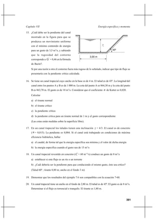 Capítulo VII                                                            Energía específica y momenta

15. ¿Cuál debe ser la pendiente del canal
     mostrado en la figura para que se
     produzca un movimiento uniforme
                                                                               yc
     con el mínimo contenido de energía
     para un gasto de 3,5 m3/s, y sabiendo                                              45º

     que la rugosidad del contorno
                                                               3,00 m
     corresponde a   G = 0,46 en la fórmula
     de Bazin?.
     Si por una razón u otra el contorno fuera más rugoso de lo señalado, indicar que tipo de flujo se
     presentaría con la pendiente crítica calculada.

16. Se tiene un canal trapecial cuyo ancho en la base es de 4 m. El talud es de 45º. La longitud del
     canal entre los puntos A y B es de 1 000 m. La cota del punto A es 864,30 m y la cota del punto
     B es 863,70 m. El gasto es de 10 m3/s. Considerar que el coeficiente       n de Kutter es 0,020.
     Calcular
     a) el tirante normal
     b) el tirante crítico
     c) la pendiente crítica
     d) la pendiente crítica para un tirante normal de 1 m y el gasto correspondiente
     (Las cotas están medidas sobre la superficie libre).

17. En un canal trapecial los taludes tienen una inclinación z = 4/3. El canal es de concreto
     ( n = 0,015). La pendiente es 0,004. Si el canal está trabajando en condiciones de máxima
     eficiencia hidráulica, hallar
     a) el caudal, de forma tal que la energía específica sea mínima y el valor de dicha energía

     b) la energía especifica cuando el gasto sea de 15 m3/s

18. Un canal trapecial revestido en concreto ( C = 60 m1/2/s) conduce un gasto de 8 m3/s

     a) establecer si este flujo es un río o un torrente
     b) ¿Cuál debería ser la pendiente para que conduciendo el mismo gasto, éste sea crítico?
     (Talud 60º ; tirante 0,80 m; ancho en el fondo 3 m)

19. Demostrar que los resultados del ejemplo 7.6 son compatibles con la ecuación 7-60.

20. Un canal trapecial tiene un ancho en el fondo de 2,80 m. El talud es de 45º. El gasto es de 8 m3/s.
     Determinar si el flujo es torrencial o tranquilo. El tirante es 1,80 m.



                                                                                                        391
 