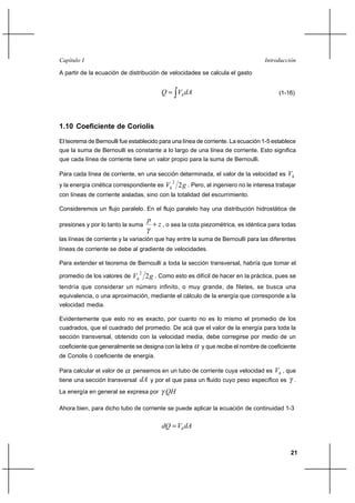 Capítulo I                                                                         Introducción

A partir de la ecuación de distribución de velocidades se calcula el gasto


                                           Q  Vh dA                                     (1-16)




1.10 Coeficiente de Coriolis

El teorema de Bernoulli fue establecido para una línea de corriente. La ecuación 1-5 establece
que la suma de Bernoulli es constante a lo largo de una línea de corriente. Esto significa
que cada línea de corriente tiene un valor propio para la suma de Bernoulli.

Para cada línea de corriente, en una sección determinada, el valor de la velocidad es       Vh
                                               2
y la energía cinética correspondiente es    Vh 2 g . Pero, al ingeniero no le interesa trabajar
con líneas de corriente aisladas, sino con la totalidad del escurrimiento.

Consideremos un flujo paralelo. En el flujo paralelo hay una distribución hidrostática de
                                    p
presiones y por lo tanto la suma        ⌡ z , o sea la cota piezométrica, es idéntica para todas

las líneas de corriente y la variación que hay entre la suma de Bernoulli para las diferentes
líneas de corriente se debe al gradiente de velocidades.

Para extender el teorema de Bernoulli a toda la sección transversal, habría que tomar el
                                2
promedio de los valores de   Vh 2 g . Como esto es difícil de hacer en la práctica, pues se
tendría que considerar un número infinito, o muy grande, de filetes, se busca una
equivalencia, o una aproximación, mediante el cálculo de la energía que corresponde a la
velocidad media.

Evidentemente que esto no es exacto, por cuanto no es lo mismo el promedio de los
cuadrados, que el cuadrado del promedio. De acá que el valor de la energía para toda la
sección transversal, obtenido con la velocidad media, debe corregirse por medio de un
coeficiente que generalmente se designa con la letra       y que recibe el nombre de coeficiente
de Coriolis ó coeficiente de energía.

Para calcular el valor de    pensemos en un tubo de corriente cuya velocidad es        Vh , que
tiene una sección transversal   dA y por el que pasa un fluido cuyo peso específico es           .
La energía en general se expresa por         QH

Ahora bien, para dicho tubo de corriente se puede aplicar la ecuación de continuidad 1-3


                                           dQ  Vh dA


                                                                                              21
 