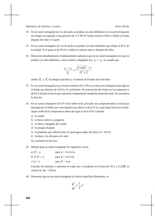 Hidráulica de tuberías y canales                                                              Arturo Rocha

34. En un canal rectangular de 2 m de ancho se produce un salto hidráulico en el cual la disipación
      de energía corresponde a una potencia de 31,2 HP. El tirante inicial es 0,60 m. Hallar el tirante
      después del salto y el gasto.

35. En un canal rectangular de 5 m de ancho se produce un salto hidráulico que disipa el 40 % de
      la energía. Si el gasto es de 20 m3/s, hallar los tirantes antes y después del salto.

36. Demostrar (detalladamente, fundamentando cada paso) que en un canal rectangular en el que se
      produce un salto hidráulico, cuyos tirantes conjugados son        y1 e y2 se cumple que

                                       y2        y1       1 ⌡ 8 F12 3
                                                      
                                            E1              F12 ⌡ 2

      siendo   E1 y F1 la energía específica y el número de Froude antes del salto.
37. En un canal rectangular cuyo tirante normal es de 1,50 m se coloca una compuerta que deja en
      el fondo una abertura de 0,50 m. El coeficiente de contracción del tirante en la compuerta es
      de 0,6. Calcular la fuerza que soporta la compuerta por unidad de ancho del canal. No considerar
      la fricción.

38. En un canal rectangular de 0,75 m de ancho se ha colocado una compuerta plana vertical que
      descarga por el fondo una vena líquida cuya altura es de 0,25 m y que luego forma un resalto.
      Aguas arriba de la compuerta la altura del agua es de 0,10 m. Calcular
      a) el caudal
      b) la fuerza sobre la compuerta
      c) la altura conjugada del resalto
      d) la energía disipada
      e) la pendiente que debería tener el canal aguas abajo del salto ( n = 0,015)
      f) la altura y la eficiencia del salto
      No considerar la fricción.

39. Dibujar para un canal rectangular las siguientes curvas
      a) E     y               para q = 5 m3/s/m
      b) F .E.       y         para q = 5 m3/s/m
      c) q     y               para E = 4 m
      Calcular los mínimos o máximos en cada caso. Considerar en el intervalo 0               y   2,80 m
      valores de   y = 0,50 m.
40. Demostrar que en un canal rectangular la Fuerza Específica (Momenta) es

                                                      q2 1 2
                                                        ⌡ y
                                                      gy 2


394
 