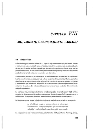 Capítulo VIII                                                  Movimiento gradualmente variado




                                                       CAPITULO                     VIII
  MOVIMIENTO GRADUALMENTE VARIADO




8.1 Introducción

El movimiento gradualmente variado (M. G. V.) es un flujo permanente cuya profundidad (calado
o tirante) varía suavemente a lo largo del eje de un canal. En consecuencia, la velocidad varía
de una sección a otra. A diferencia de lo que ocurre en el movimiento uniforme, en el que las
pendientes del fondo, de la superficie libre y de la línea de energía son iguales, en el movimiento
gradualmente variado estas tres pendientes son diferentes.

El movimiento uniforme se da pocas veces en la naturaleza. No ocurre ni aun en los canales
hechos por el hombre, en los que el flujo sólo se aproxima al movimiento uniforme. Lo real es
que a lo largo de una conducción abierta (canal) hay cambios de pendiente, sección, rugosidad
y alineamiento que determinan la aparición de un movimiento, que siendo permanente no es
uniforme. Es variado. En este capítulo examinaremos el caso particular del movimiento
gradualmente variado.

La teoría del movimiento gradualmente variado empezó a desarrollarse en 1828 con los
estudios de Belanger y recién está completándose. Siguiendo a Ven Te Chow se presenta a
continuación los aspectos generales del movimiento gradualmente variado (M. G. V.).

La hipótesis general para el estudio del movimiento gradualmente variado es la siguiente

                   La pérdida de carga en una sección es la misma que
                   correspondería a un flujo uniforme que tuviese la misma
                   velocidad y radio hidráulico que la sección mencionada.

La aceptación de esta hipótesis implica que las fórmulas del flujo uniforme (Manning, Chezy,


                                                                                               395
 
