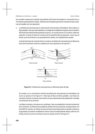 Hidráulica de tuberías y canales                                                         Arturo Rocha

etc.) pueden usarse para calcular la pendiente de la línea de energía en una sección de un
movimiento gradualmente variado. Además de la hipótesis general es necesario hacer otras.
Las principales son las siguientes

i)    La distribución de presiones en cada sección transversal es hidrostática. Esto implica un
      flujo paralelo. Para que esta hipótesis no se aleje de la realidad se requiere que la variación
      del tirante sea efectivamente gradual (suave) y, en consecuencia, la curvatura debe ser
      pequeña. Cuando el radio de curvatura de la superficie libre es pequeño, menor que el
      tirante, ya el movimiento no es gradualmente variado, sino rápidamente variado.

      Cuando las líneas de corriente tienen curvatura, la distribución de presiones se diferencia
      de la del movimiento uniforme y debería ser como aparece en la Figura 8.1.

                        M
                                                                M



                                P'   P
                         N                                                      P'   P
                                                                    N
                     Flujo convexo                              Flujo cóncavo


                                            M




                                                            P

                                                N

                                           Flujo uniforme



              Figura 8.1 Distribución de presiones en diferentes tipos de flujo



      En cambio, en un movimiento uniforme la distribución de presiones es hidrostática, tal
      como se aprecia en la Figura 8.1. Este tipo de flujo se llama paralelo. Las líneas de
      corriente no tienen curvatura y por lo tanto no hay componentes de la aceleración normales
      a la dirección de la corriente.

      Los flujos convexos y cóncavos son curvilíneos. Hay una aceleración normal a la dirección
      de la corriente. Si el flujo fuera paralelo la distribución de presiones correspondería a la
      línea MP. En cambio, en el flujo convexo la fuerza centrífuga actúa en sentido contrario a
      la gravedad y la presión resultante es menor que la correspondiente al flujo uniforme. En
      el flujo cóncavo ocurre lo contrario, tal como puede verse en la Figura 8.1.



396
 
