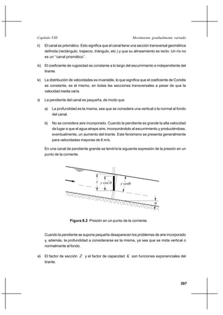 Capítulo VIII                                                    Movimiento gradualmente variado

ii)   El canal es prismático. Esto significa que el canal tiene una sección transversal geométrica
      definida (rectángulo, trapecio, triángulo, etc.) y que su alineamiento es recto. Un río no
      es un ‘‘canal prismático’’.

iii) El coeficiente de rugosidad es constante a lo largo del escurrimiento e independiente del
      tirante.

iv)   La distribución de velocidades es invariable, lo que significa que el coeficiente de Coriolis
      es constante, es el mismo, en todas las secciones transversales a pesar de que la
      velocidad media varía.

v)    La pendiente del canal es pequeña, de modo que

      a)   La profundidad es la misma, sea que se considere una vertical o la normal al fondo
           del canal.

      b)   No se considera aire incorporado. Cuando la pendiente es grande la alta velocidad
           da lugar a que el agua atrape aire, incorporándolo al escurrimiento y produciéndose,
           eventualmente, un aumento del tirante. Este fenómeno se presenta generalmente
           para velocidades mayores de 6 m/s.

      En una canal de pendiente grande se tendría la siguiente expresión de la presión en un
      punto de la corriente.




                                       y y cos2 
                                                        y cos




                                                                              



                        Figura 8.2 Presión en un punto de la corriente.


      Cuando la pendiente se supone pequeña desaparecen los problemas de aire incorporado
      y, además, la profundidad a considerarse es la misma, ya sea que se mida vertical o
      normalmente al fondo.

vi)   El factor de sección Z y el factor de capacidad K son funciones exponenciales del
      tirante.




                                                                                               397
 