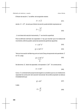 Hidráulica de tuberías y canales                                               Arturo Rocha

      El factor de sección Z se define de la siguiente manera


                                          ZA d                                     (8-1)

      siendo   d  A T , de acá que el factor de sección pueda también expresarse así

                                                A3
                                          Z
                                                T                                   (8-2)


      A es el área de la sección transversal y T es el ancho superficial.

      Para la definición del factor de capacidad K hay que recordar que en el cálculo del
      movimiento uniforme pueden usarse las expresiones genéricas siguientes


                                        V  CR X S Y                                (8-3)


                                        Q  CAR X S Y                               (8-4)


      Tanto en la ecuación de Manning como en la de Chezy el exponente de la pendiente   S
      es 1/2. Luego,
                                                            1
                                         Q  CAR X S 2                              (8-5)

                                                K

      Se denomina K , factor de capacidad, a la expresión CAR X . En consecuencia,


                                         K  CAR X                                  (8-6)

      Como K es directamente proporcional al gasto se considera que es una medida de la
      capacidad de conducción de la sección transversal. De la última expresión se deduce
      inmediatamente que

                                                        1
                                          Q  KS 2                                  (8-7)


      Luego,

                                                Q
                                           K       1                               (8-8)
                                                S2




398
 