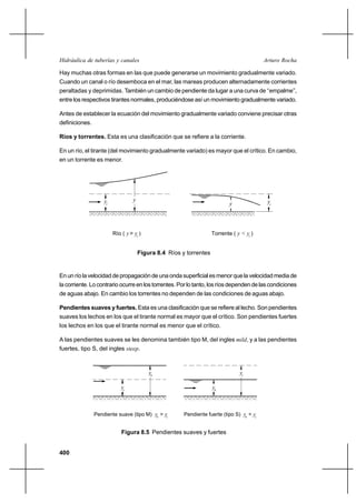 Hidráulica de tuberías y canales                                                            Arturo Rocha

Hay muchas otras formas en las que puede generarse un movimiento gradualmente variado.
Cuando un canal o río desemboca en el mar, las mareas producen alternadamente corrientes
peraltadas y deprimidas. También un cambio de pendiente da lugar a una curva de ‘‘empalme’’,
entre los respectivos tirantes normales, produciéndose así un movimiento gradualmente variado.

Antes de establecer la ecuación del movimiento gradualmente variado conviene precisar otras
definiciones.

Ríos y torrentes. Esta es una clasificación que se refiere a la corriente.

En un río, el tirante (del movimiento gradualmente variado) es mayor que el crítico. En cambio,
en un torrente es menor.




                    yc             y                                                         yc
                                                                             y




                         Río ( y > yc )                              Torrente ( y < yc )


                                       Figura 8.4 Ríos y torrentes


En un río la velocidad de propagación de una onda superficial es menor que la velocidad media de
la corriente. Lo contrario ocurre en los torrentes. Por lo tanto, los ríos dependen de las condiciones
de aguas abajo. En cambio los torrentes no dependen de las condiciones de aguas abajo.

Pendientes suaves y fuertes. Esta es una clasificación que se refiere al lecho. Son pendientes
suaves los lechos en los que el tirante normal es mayor que el crítico. Son pendientes fuertes
los lechos en los que el tirante normal es menor que el crítico.

A las pendientes suaves se les denomina también tipo M, del ingles mild, y a las pendientes
fuertes, tipo S, del ingles steep.



                                           yn                                     yc

                             yc                                      yn



                Pendiente suave (tipo M) yn > yc
                                                        Pendiente fuerte (tipo S) yn < yc


                             Figura 8.5 Pendientes suaves y fuertes


400
 