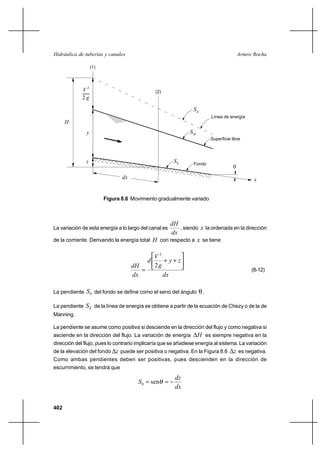 Hidráulica de tuberías y canales                                                        Arturo Rocha

                   (1)




             V2                                 (2)
             2g

                                                                SE
                                                                        Línea de energía
      H
               y                                              SW
                                                                        Superficie libre




               z                                       S0       Fondo
                                                                                    
                                dx                                                            x


                         Figura 8.6 Movimiento gradualmente variado



                                                  dH
La variación de esta energía a lo largo del canal es  , siendo x la ordenada en la dirección
                                                   dx
de la corriente. Derivando la energía total H con respecto a x se tiene


                                                V2
                                            d      ⌡ y⌡z
                                     dH         2g
                                                                                            (8-12)
                                     dx            dx

La pendiente   S 0 del fondo se define como el seno del ángulo .

La pendiente   S E de la línea de energía se obtiene a partir de la ecuación de Chezy o de la de
Manning.

La pendiente se asume como positiva si desciende en la dirección del flujo y como negativa si
asciende en la dirección del flujo. La variación de energía        H es siempre negativa en la
dirección del flujo, pues lo contrario implicaría que se añadiese energía al sistema. La variación
de la elevación del fondo z puede ser positiva o negativa. En la Figura 8.6         z es negativa.
Como ambas pendientes deben ser positivas, pues descienden en la dirección de
escurrimiento, se tendrá que
                                                       dz
                                       S 0  sen 
                                                       dx


402
 