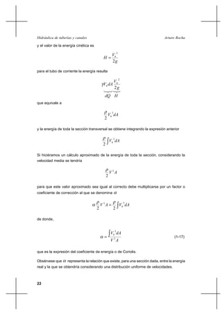 Hidráulica de tuberías y canales                                                Arturo Rocha

y el valor de la energía cinética es
                                                              2
                                              V
                                            H h
                                              2g

para el tubo de corriente la energía resulta

                                                                  2
                                                 V
                                            Vh dA h
                                                 2g
                                             dQ H
que equivale a

                                                     3
                                                 Vh dA
                                             2

y la energía de toda la sección transversal se obtiene integrando la expresión anterior

                                                      3
                                                    Vh dA
                                            2

Si hiciéramos un cálculo aproximado de la energía de toda la sección, considerando la
velocidad media se tendría


                                                    V 3A
                                                2

para que este valor aproximado sea igual al correcto debe multiplicarse por un factor o
coeficiente de corrección al que se denomina


                                           V 3A 
                                                                      3
                                                                  Vh dA
                                       2                 2

de donde,


                                                          3
                                                    Vh dA
                                                                                     (1-17)
                                                    V 3A

que es la expresión del coeficiente de energía o de Coriolis.

Obsérvese que      representa la relación que existe, para una sección dada, entre la energía
real y la que se obtendría considerando una distribución uniforme de velocidades.



22
 