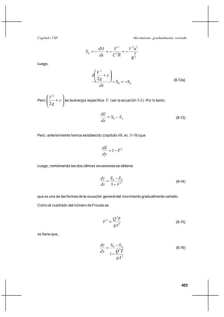 Capítulo VIII                                                Movimiento gradualmente variado

                                   dH   V2    V 2n2
                              SE              4
                                   dx   C2R
                                               R3
Luego,

                                      V2
                                  d      ⌡y
                                      2g                                            (8-12a)
                                                  S0  S E
                                       dx

         V2
Pero        ⌡ y es la energía específica E (ver la ecuación 7-2). Por lo tanto,
         2g

                                        dE
                                            S0    SE                                (8-13)
                                        dx


Pero, anteriormente hemos establecido (capítulo VII, ec. 7-19) que


                                        dE
                                           1 F2
                                        dy

Luego, combinando las dos últimas ecuaciones se obtiene


                                       dy S 0 S E
                                                                                    (8-14)
                                       dx 1 F 2

que es una de las formas de la ecuación general del movimiento gradualmente variado.

Como el cuadrado del número de Froude es


                                             Q 2T
                                         F 
                                           2
                                                                                     (8-15)
                                             gA3
se tiene que,

                                       dy S 0 S E
                                                                                    (8-16)
                                       dx     Q 2T
                                            1
                                              gA3




                                                                                        403
 