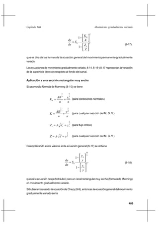 Capítulo VIII                                                            Movimiento gradualmente variado

                                                                     2
                                                               Kn
                                                      1
                                           dy                  K
                                               S0                   2
                                           dx                  Zc                                (8-17)
                                                      1
                                                               Z

que es otra de las formas de la ecuación general del movimiento permanente gradualmente
variado.

Las ecuaciones de movimiento gradualmente variado, 8-14, 8-16 y 8-17 representan la variación
de la superficie libre con respecto al fondo del canal.


Aplicación a una sección rectangular muy ancha

Si usamos la fórmula de Manning (8-10) se tiene

                                  2        5
                                 3
                          AR 3 yn (para condiciones normales)
                     Kn      
                           n    n
                              2        5
                        AR 3 y 3
                     K                       (para cualquier sección del M. G. V.)
                         n    n
                                           2
                     Z c  A d c  yc3 (para flujo crítico)

                                       3
                     Z  A d  y2              (para cualquier sección del M. G. V.)


Reemplazando estos valores en la ecuación general (8-17) se obtiene

                                                                10
                                                          yn     3
                                                 1
                                      dy                  y
                                          S0                   3                                (8-18)
                                      dx                  yc
                                                  1
                                                          y

que es la ecuación de eje hidráulico para un canal rectangular muy ancho (fórmula de Manning)
en movimiento gradualmente variado.

Si hubiéramos usado la ecuación de Chezy (8-9), entonces la ecuación general del movimiento
gradualmente variado sería


                                                                                                    405
 