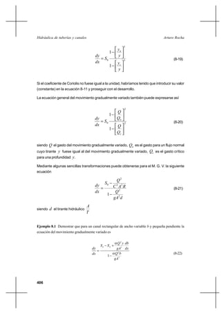 Hidráulica de tuberías y canales                                                    Arturo Rocha

                                                                   3
                                                              yn
                                                        1
                                        dy                    y
                                            S0                    3                       (8-19)
                                        dx                    yc
                                                        1
                                                              y


Si el coeficiente de Coriolis no fuese igual a la unidad, habríamos tenido que introducir su valor
(constante) en la ecuación 8-11 y proseguir con el desarrollo.

La ecuación general del movimiento gradualmente variado también puede expresarse así

                                                                   2
                                                             Q
                                                        1
                                        dy                   Qn
                                            S0                    2                       (8-20)
                                        dx                   Q
                                                        1
                                                             Qc

siendo Q el gasto del movimiento gradualmente variado,Qn es el gasto para un flujo normal
cuyo tirante y fuese igual al del movimiento gradualmente variado, Qc es el gasto crítico
para una profundidad y.

Mediante algunas sencillas transformaciones puede obtenerse para el M. G. V. la siguiente
ecuación

                                                 Q2
                                                   S0
                                        dy     C 2 A2 R
                                                                                          (8-21)
                                        dx      Q2
                                             1
                                               gA2 d
                                   A
siendo   d el tirante hidráulico
                                   T


Ejemplo 8.1 Demostrar que para un canal rectangular de ancho variable b y pequeña pendiente la
ecuación del movimiento gradualmente variado es


                                                              Q 2 y db
                                              S0    SE ⌡
                                       dy                     gA3 dx
                                          
                                       dx                    Q 2b                          (8-22)
                                                    1
                                                            gA3




406
 