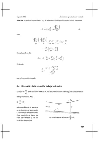 Capítulo VIII                                                                   Movimiento gradualmente variado

Solución. A partir de la ecuación 8-12a y de la introducción del coeficiente de Coriolis obtenemos


                                                                           V2
                                                                       d
                                                                dy         2g
                                            S E  S0 ⌡             ⌡                                     (1)
                                                                dx         dx

Pero,

                               V2            Q2
                           d            d
                               2g           2 gA 2          Q 2 dA 2 Q 2
                                                                       2A 3 dA
                               dx            dx             2 g dx    2g         dx

                                                   Q2   dy  db
                                                      b ⌡y
                                                   gA3  dx  dx
Reemplazando en (1)

                                                     dy          Q2    dy  db
                                    S E  S0 ⌡                      3
                                                                      b ⌡y
                                                     dx          gA    dx  dx

De donde,
                                                                    Q 2 y db
                                                   S0       SE ⌡
                                            dy                      gA3 dx
                                               
                                            dx                     Q 2b
                                                            1
                                                                   gA3

que es la expresión buscada.



8.4 Discusión de la ecuación del eje hidráulico

              dy
El signo de      en la ecuación del M. G. V. nos da una indicación sobre algunas características
              dx
del eje hidráulico. Así,

   dy                                                                                           SW
Si     0,
   dx
entonces el tirante y aumenta                                                                    y
                                                                           S0
en la dirección de la corriente.
La superficie libre se levanta.
Esta condición se da en los
                                                                                                dy
ríos peraltados y en los                                     La superficie libre se levanta (      0)
                                                                                                dx
torrentes deprimidos.



                                                                                                               407
 