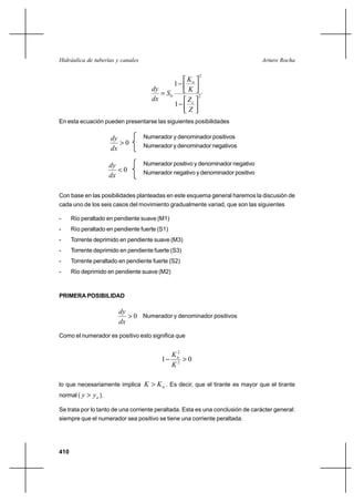 Hidráulica de tuberías y canales                                                Arturo Rocha

                                                         2
                                                    Kn
                                                1
                                      dy            K
                                          S0            2
                                      dx            Zc
                                                1
                                                    Z
En esta ecuación pueden presentarse las siguientes posibilidades

                       dy          Numerador y denominador positivos
                          0       Numerador y denominador negativos
                       dx

                       dy          Numerador positivo y denominador negativo
                          0       Numerador negativo y denominador positivo
                       dx

Con base en las posibilidades planteadas en este esquema general haremos la discusión de
cada uno de los seis casos del movimiento gradualmente variad, que son las siguientes

-     Río peraltado en pendiente suave (M1)
-     Río peraltado en pendiente fuerte (S1)
-     Torrente deprimido en pendiente suave (M3)
-     Torrente deprimido en pendiente fuerte (S3)
-     Torrente peraltado en pendiente fuerte (S2)
-     Río deprimido en pendiente suave (M2)



PRIMERA POSIBILIDAD

                         dy
                             0 Numerador y denominador positivos
                         dx
Como el numerador es positivo esto significa que

                                                2
                                               Kn
                                         1        0
                                               K2

lo que necesariamente implica      K  K n . Es decir, que el tirante es mayor que el tirante
normal ( y    yn ).

Se trata por lo tanto de una corriente peraltada. Esta es una conclusión de carácter general:
siempre que el numerador sea positivo se tiene una corriente peraltada.




410
 