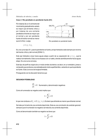 Hidráulica de tuberías y canales                                                         Arturo Rocha

Caso 2 Río peraltado en pendiente fuerte (S1)

Por tratarse de un río el tirante del                                        S1
movimiento gradualmente variado                      SALTO
es mayor que el tirante crítico y
por tratarse de una corriente                                           y
peraltada el tirante es mayor que               yn                                yc
el normal y por ser pendiente
fuerte el tirante normal es menor
que el crítico. Luego,                               Río peraltado en pendiente fuerte

           y  yc  y n

Es una curva tipo S1, pues la pendiente es fuerte y el eje hidráulico está siempre por encima
del tirante crítico y del normal (ZONA 1).

Este eje hidráulico crece hacia aguas abajo a partir de su separación de               y  yc , que la
realiza normalmente. Esta curva empieza con un salto y tiende asintóticamente hacia aguas
abajo. Es una curva convexa.

Este tipo de perfil se origina de un modo similar al anterior, es decir, en un vertedero, presa o
compuerta que produzca una sobreelevación de la superficie libre, variando en que la pendiente
es fuerte. Esta curva es de longitud limitada.

Prosiguiendo con la discusión tenemos que



SEGUNDA POSIBILIDAD

                          dy
                              0 Numerador y denominador negativos
                          dx
Como el numerador es negativo esto implica que

                                                 2
                                                Kn
                                            1      0
                                                K2
lo que nos conduce a     K n  K ( yn  y ). Es decir que el tirante es menor que el tirante normal.

Se trata por lo tanto de una corriente deprimida. Esta es una conclusión de carácter general:
siempre que el numerador es negativo se trata de una corriente deprimida.

Como el denominador también es negativo se tiene que

                                                 Z c2
                                            1         0
                                                 Z2


412
 