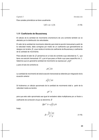 Capítulo I                                                                     Introducción

Para canales prismáticos se tiene usualmente

                                     1,03          1,36                           (1-18)




1.11 Coeficiente de Boussinesq

El cálculo de la cantidad de movimiento (momentum) de una corriente también se ve
afectado por la distribución de velocidades.

El valor de la cantidad de movimiento obtenido para toda la sección transversal a partir de
la velocidad media, debe corregirse por medio de un coeficiente que generalmente se
designa con la letra    y que recibe el nombre de coeficiente de Boussinesq o coeficiente
de la cantidad de movimiento.

Para calcular el valor de    pensemos en un tubo de corriente cuya velocidad es    Vh que
                            dA y por el que pasa un fluido cuyo peso específico es
tiene una sección transversal                                                             .
Sabemos que en general la cantidad de movimiento se expresa por QV

y para el tubo de corriente es
                                               2
                                             Vh dA

La cantidad de movimiento de toda la sección transversal se obtendrá por integración de la
ecuación anterior
                                                   2
                                             Vh dA

Si hiciéramos un cálculo aproximado de la cantidad de movimiento total a partir de la
velocidad media se tendría

                                             V 2A

para que este valor aproximado sea igual al verdadero debe multiplicarse por un factor o

coeficiente de corrección al que se denomina

                                      V 2A                Vh dA
luego,

                                                       2
                                               Vh dA
                                                                                   (1-19)
                                               V 2A



                                                                                         23
 