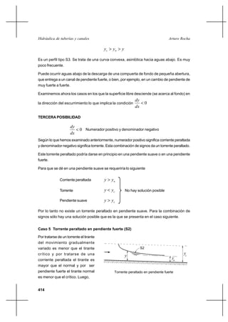 Hidráulica de tuberías y canales                                                  Arturo Rocha

                                         yc  yn  y

Es un perfil tipo S3. Se trata de una curva convexa, asintótica hacia aguas abajo. Es muy
poco frecuente.

Puede ocurrir aguas abajo de la descarga de una compuerta de fondo de pequeña abertura,
que entrega a un canal de pendiente fuerte, o bien, por ejemplo, en un cambio de pendiente de
muy fuerte a fuerte.

Examinemos ahora los casos en los que la superficie libre desciende (se acerca al fondo) en
                                                             dy
la dirección del escurrimiento lo que implica la condición      0
                                                             dx

TERCERA POSIBILIDAD

                       dy
                           0 Numerador positivo y denominador negativo
                       dx
Según lo que hemos examinado anteriormente, numerador positivo significa corriente peraltada
y denominador negativo significa torrente. Esta combinación de signos da un torrente peraltado.

Este torrente peraltado podría darse en principio en una pendiente suave o en una pendiente
fuerte.

Para que se dé en una pendiente suave se requeriría lo siguiente


              Corriente peraltada        y  yn

              Torrente                   y  yc        No hay solución posible

              Pendiente suave            y  yc

Por lo tanto no existe un torrente peraltado en pendiente suave. Para la combinación de
signos sólo hay una solución posible que es la que se presenta en el caso siguiente.


Caso 5 Torrente peraltado en pendiente fuerte (S2)

Por tratarse de un torrente el tirante
del movimiento gradualmente
variado es menor que el tirante                                S2
crítico y por tratarse de una                                                              yc
                                                       y
corriente peraltada el tirante es                                                   yn
mayor que el normal y por ser
pendiente fuerte el tirante normal             Torrente peraltado en pendiente fuerte
es menor que el crítico. Luego,


414
 