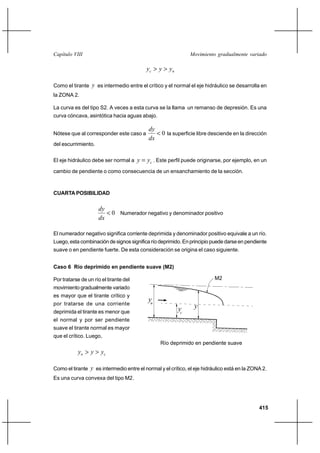 Capítulo VIII                                                   Movimiento gradualmente variado

                                            yc  y  y n

Como el tirante y es intermedio entre el crítico y el normal el eje hidráulico se desarrolla en
la ZONA 2.

La curva es del tipo S2. A veces a esta curva se la llama un remanso de depresión. Es una
curva cóncava, asintótica hacia aguas abajo.

                                             dy
Nótese que al corresponder este caso a           0 la superficie libre desciende en la dirección
                                             dx
del escurrimiento.


El eje hidráulico debe ser normal a     y  yc . Este perfil puede originarse, por ejemplo, en un
cambio de pendiente o como consecuencia de un ensanchamiento de la sección.



CUARTA POSIBILIDAD

                     dy
                         0 Numerador negativo y denominador positivo
                     dx

El numerador negativo significa corriente deprimida y denominador positivo equivale a un río.
Luego, esta combinación de signos significa río deprimido. En principio puede darse en pendiente
suave o en pendiente fuerte. De esta consideración se origina el caso siguiente.


Caso 6 Río deprimido en pendiente suave (M2)

Por tratarse de un río el tirante del                                     M2
movimiento gradualmente variado
es mayor que el tirante crítico y
                                            yn
por tratarse de una corriente
                                                           yc    y
deprimida el tirante es menor que
el normal y por ser pendiente
suave el tirante normal es mayor
que el crítico. Luego,
                                                  Río deprimido en pendiente suave
           y n  y  yc

Como el tirante y es intermedio entre el normal y el crítico, el eje hidráulico está en la ZONA 2.
Es una curva convexa del tipo M2.




                                                                                              415
 