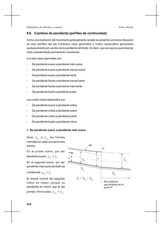 Hidráulica de tuberías y canales                                                           Arturo Rocha

8.6 Cambios de pendiente (perfiles de continuidad)

Como una ilustración del movimiento gradualmente variado se presenta una breve discusión
de diez perfiles del eje hidráulico (seis generales y cuatro especiales) generados
exclusivamente por cambio de la pendiente del fondo. Es decir, que se supone que todas las
otras características permanecen constantes.

Los seis casos generales son

-     De pendiente suave a pendiente más suave

-     De pendiente suave a pendiente menos suave

-     De pendiente suave a pendiente fuerte

-     De pendiente fuerte a pendiente menos fuerte

-     De pendiente fuerte a pendiente más fuerte

-     De pendiente fuerte a pendiente suave

Los cuatro casos especiales son

-     De pendiente suave a pendiente crítica

-     De pendiente crítica a pendiente suave

-     De pendiente crítica a pendiente fuerte

-     De pendiente fuerte a pendiente crítica


1. De pendiente suave a pendiente más suave

Sean      y n e yn los tirantes
           1        2
normales en cada uno de los dos
tramos.                                                           M1
                                                                           P
En el primer tramo, por ser
pendiente suave,    y n  yc .         yc
                        1
                                                   yn                  y                       yn
                                                          1                                         2
En el segundo tramo, por ser
pendiente más suave también se
                                                 S0
                                                      1
cumple que     yn  yc                                                            S0
                2                                                                      2

El tirante normal del segundo                 S c > S 0 > S0
                                                              1    2
tramo es mayor porque su                                                   Río uniforme
                                                                           que empieza en el
pendiente es menor que la del                                              punto P
primero. Por lo tanto,      y n  yn
                              2    1




418
 