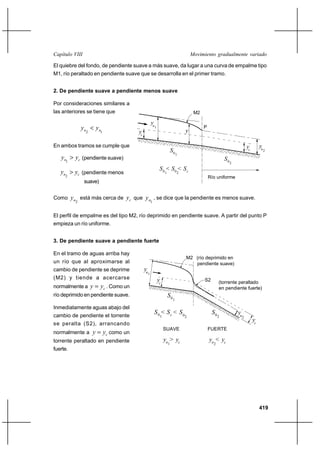 Capítulo VIII                                                                           Movimiento gradualmente variado

El quiebre del fondo, de pendiente suave a más suave, da lugar a una curva de empalme tipo
M1, río peraltado en pendiente suave que se desarrolla en el primer tramo.


2. De pendiente suave a pendiente menos suave

Por consideraciones similares a
las anteriores se tiene que                                                              M2

                                                     yn
               yn  yn                                    1
                                                                                    y
                                                                                              P
                2        1             yc

En ambos tramos se cumple que                                                                                                 yc        yn
                                                                           S0                                                                2

   yn  yc (pendiente suave)
                                                                                1
     1
                                                                                                            S0
                                                                                                                 2
                                                               S 0 < S0 < Sc
   yn  yc (pendiente menos                                        1            2
     2                                                                                            Río uniforme
                suave)


Como      yn está más cerca de yc que y n , se dice que la pendiente es menos suave.
           2                                         1


El perfil de empalme es del tipo M2, río deprimido en pendiente suave. A partir del punto P
empieza un río uniforme.


3. De pendiente suave a pendiente fuerte

En el tramo de aguas arriba hay
                                                                                    M2 (río deprimido en
un río que al aproximarse al                                                           pendiente suave)
cambio de pendiente se deprime              yn
                                                 1
(M2) y tiende a acercarse                                     yc                              S2        (torrente peraltado
normalmente a       y  yc . Como un                                                                    en pendiente fuerte)
río deprimido en pendiente suave.                                      S0
                                                                            1

Inmediatamente aguas abajo del
cambio de pendiente el torrente
                                                         S 0 < Sc < S0                             S0                yn
                                                               1                    2                   2                 2
                                                                                                                                   yc
se peralta (S2), arrancando
                                                                   SUAVE                          FUERTE
normalmente a       y  yc como un
torrente peraltado en pendiente                                    yn > yc                        yn < yc
                                                                       1                            2
fuerte.




                                                                                                                                        419
 