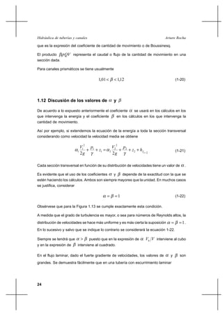 Hidráulica de tuberías y canales                                                    Arturo Rocha

que es la expresión del coeficiente de cantidad de movimiento o de Boussinesq.

El producto      QV representa el caudal o flujo de la cantidad de movimiento en una
sección dada.

Para canales prismáticos se tiene usualmente

                                         1,01       1,12                                  (1-20)




1.12 Discusión de los valores de                    y

De acuerdo a lo expuesto anteriormente el coeficiente             se usará en los cálculos en los
que intervenga la energía y el coeficiente              en los cálculos en los que intervenga la
cantidad de movimiento.

Así por ejemplo, si extendemos la ecuación de la energía a toda la sección transversal
considerando como velocidad la velocidad media se obtiene

                                2                       2
                             V1  p                  V2  p
                           1    ⌡ 1 ⌡ z1         2    ⌡ 2 ⌡ z2 ⌡ h f                       (1-21)
                             2g                     2g               1   2




Cada sección transversal en función de su distribución de velocidades tiene un valor de          .

Es evidente que el uso de los coeficientes          y       depende de la exactitud con la que se
estén haciendo los cálculos. Ambos son siempre mayores que la unidad. En muchos casos
se justifica, considerar

                                                    1                                     (1-22)

Obsérvese que para la Figura 1.13 se cumple exactamente esta condición.

A medida que el grado de turbulencia es mayor, o sea para números de Reynolds altos, la
distribución de velocidades se hace más uniforme y es más cierta la suposición               1.
En lo sucesivo y salvo que se indique lo contrario se considerará la ecuación 1-22.

Siempre se tendrá que              puesto que en la expresión de        Vh V interviene al cubo
y en la expresión de       interviene al cuadrado.

En el flujo laminar, dado el fuerte gradiente de velocidades, los valores de            y     son
grandes. Se demuestra fácilmente que en una tubería con escurrimiento laminar




24
 