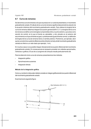 Capítulo VIII                                                   Movimiento gradualmente variado

8.7 Curva de remanso

Se denomina curva de remanso a la que se produce en un canal al presentarse un movimiento
gradualmente variado. El cálculo de la curva de remanso significa básicamente la solución de
la ecuación dinámica del movimiento gradualmente variado. Para obtener la longitud de la
curva de remanso debemos integrar la ecuación general del M. G. V. La longitud de la curva
de remanso se define como la longitud comprendida entre un punto extremo, que actúa como
sección de control, en la que el tirante es calculable, y otro ubicado en el extremo del
escurrimiento en el que el tirante es igual, o prácticamente igual al tirante normal. La definición
de longitud de la curva de remanso tiene un sentido práctico. Podríamos, por ejemplo, decir
que la curva termina cuando la diferencia entre el tirante normal y el del movimiento gradualmente
variado es inferior a un valor dado (por ejemplo, 1 cm).

En muchos casos no es posible integrar directamente la ecuación diferencial del movimiento
gradualmente variado. En consecuencia es necesario proceder con métodos aproximados,
indirectos o gráficos. El uso de un programa de cómputo resulta particularmente útil.

Para la obtención de la curva de remanso presentaremos tres métodos

-   Integración gráfica

-   Aproximaciones sucesivas

-   Integración directa


Método de la integración gráfica

Como su nombre lo indica este método consiste en integrar gráficamente la ecuación diferencial
del movimiento gradualmente variado.

Examinemos la siguiente figura



                y                                         Eje hidráulico (M. G. V.)




                                    y1                     y2


                0
                            x1                                                x
                                    x2



                                                                                               423
 