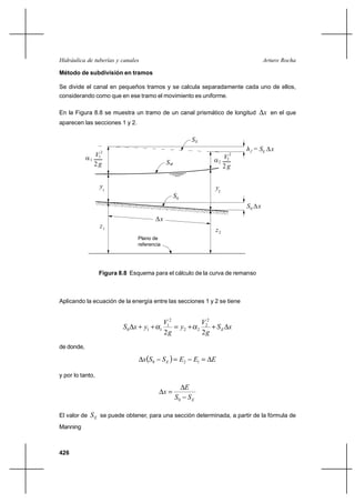Hidráulica de tuberías y canales                                                        Arturo Rocha

Método de subdivisión en tramos

Se divide el canal en pequeños tramos y se calcula separadamente cada uno de ellos,
considerando como que en ese tramo el movimiento es uniforme.

En la Figura 8.8 se muestra un tramo de un canal prismático de longitud                 x en el que
aparecen las secciones 1 y 2.

                                                             SE
                  2
                                                                               h f = SE  x
                                                                                          



             1 V1
                                                                           2

                                                 SW                  2 V2
                2g                                                      2g


                  y1                                                 y2
                                                     S0
                                                                               S0  x
                                                                                   




                                           x
                                            


                  z1
                                                                     z2
                                Plano de
                                referencia




                  Figura 8.8 Esquema para el cálculo de la curva de remanso



Aplicando la ecuación de la energía entre las secciones 1 y 2 se tiene


                                              V12                V22
                          S0 x ⌡ y1 ⌡       1      y2 ⌡       2     ⌡ SE x
                                              2g                 2g
de donde,

                                   xS 0        S E   E2   E1  E

y por lo tanto,

                                                         E
                                                x
                                                      S0 S E

El valor de   S E se puede obtener, para una sección determinada, a partir de la fórmula de
Manning



426
 
