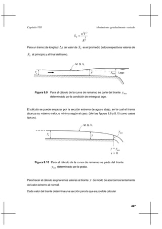 Capítulo VIII                                                  Movimiento gradualmente variado

                                                  n 2V 2
                                           SE         4
                                                       3
                                                   R

Para un tramo (de longitud      x ) el valor de S E es el promedio de los respectivos valores de

S E al principio y al final del tramo.

                                            M. G. V.

       yn                                                  y               ymax   Lago




       Figura 8.9 Para el cálculo de la curva de remanso se parte del tirante        ymax
                       determinado por la condición de entrega al lago.



El cálculo se puede empezar por la sección extrema de aguas abajo, en la cual el tirante
alcanza su máximo valor, o mínimo según el caso. (Ver las figuras 8.9 y 8.10 como casos
típicos).

                                                    M. G. V.

                                                                                  ymin
                  yn                                       y



                                                                          y = ymin
                                                                          x=0

       Figura 8.10 Para el cálculo de la curva de remanso se parte del tirante
                        ymin determinado por la grada.



Para hacer el cálculo asignaremos valores al tirante y de modo de acercarnos lentamente
del valor extremo al normal.

Cada valor del tirante determina una sección para la que es posible calcular




                                                                                            427
 