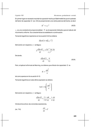 Capítulo VIII                                                   Movimiento gradualmente variado

En primer lugar es necesario recordar la suposición hecha por Bakhmettef de que el cuadrado
del factor de capacidad K (ec. 8-6) es proporcional a una cierta potencia del tirante, es decir


                                          K 2  c1 y N                                  (8-23)

c1 es una constante de proporcionalidad. N es el exponente hidráulico para el cálculo del
movimiento uniforme. Sus características se establecen a continuación.

Tomando logaritmos neperianos en la ecuación 8-23 se obtiene


                                      2ln K   ln c1 y N 

Derivando con respecto a y se llega a


                                    d ln K  c1 Ny N 1dy dy
                                2            
                                       dy          c1 y N
De donde,
                                         d ln K  N
                                                                                       (8-24)
                                            dy      2y

Pero, al aplicar la fórmula de Manning, se obtiene que el factor de capacidad K es

                                                      2
                                                      3
                                                 AR
                                           K
                                                  n
tal como aparece en la ecuación 8-10.

Tomando logaritmos en esta última expresión se obtiene

                                                          2
                                                 AR 3
                                       ln K  ln
                                                  n

Derivando con respecto a y se llega a

                                d ln K  2 1 dR 1 dA
                                                ⌡
                                   dy      3 R dy A dy

Introducimos ahora, las conocidas expresiones,

                                             dA
(ec. 7-9)                                       T
                                             dy

                                                                                           429
 