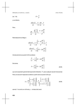 Hidráulica de tuberías y canales                                                      Arturo Rocha

                                                     A
(ec. 1-8)                                       R
                                                     P
y se obtiene,

                                     d ln K  2 1 dR T
                                                     ⌡
                                        dy      3 R dy A
Pero,
                                                 A       dP
                                            d        T R
                                    dR           P       dy
                                                  
                                    dy          dy     P

Reemplazando se llega a

                                                              dP
                                                     T   R
                              d ln K  2 1                   dy        T
                                                                   ⌡
                                 dy      3R              P              A

                                   d ln K  1                     dP
                                                5T          2R
                                      dy      3A                   dy

Introduciendo la ecuación 8-24 se obtiene

                                     N    1                   dP
                                           5T           2R
                                     2 y 3A                   dy
De donde,
                                            2y                dP
                                     N        5T        2R                                 (8-25)
                                            3A                dy

que es la expresión general del exponente hidráulico          N para cualquier sección transversal.
Para una sección trapecial se obtiene a partir de la ecuación 8-25 que


                                   y                                    y
                                   1 ⌡ 2z                     1⌡ z2
                          10       b                 8                  b
                       N                                                                   (8-26)
                           3      y                  3                      y
                             1⌡ z                        1⌡ 2 1⌡ z2
                                  b                                         b

siendo   b el ancho en el fondo y z el talud del canal.


430
 