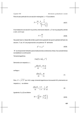 Capítulo VIII                                                   Movimiento gradualmente variado

Para el caso particular de una sección rectangular ( z      0 ) se obtiene
                                                       y
                                          10 8         b
                                   N                                                   (8-27)
                                           3 3             y
                                                   1⌡ 2
                                                           b

Si se tratase de una sección muy ancha, entonces la relación       y b es muy pequeña y tiende
a cero, con lo que

                                                  10
                                            N                                          (8-28)
                                                   3
Se puede hacer un desarrollo similar a partir de la suposición de que el cuadrado del factor de
sección Z (ec. 8-1) es proporcional a una potencia M del tirante


                                          Z 2  c2 y M                                  (8-29)


M es el exponente hidráulico para el cálculo de las condiciones críticas. Sus características
se establecen a continuación

Tomando logaritmos

                                     2 ln Z   ln c2 y M 

Derivando con respecto a y ,

                                         d ln Z  M dy
                                     2            
                                            dy      y dy
se llega a

                                         d ln Z  M
                                                                                       (1)
                                            dy      2y

Pero,   Z  A3 T (ec. 8-2). Luego, tomando logaritmos en la ecuación 8-2 y derivando con
respecto a y se obtiene

                                  d ln Z  3 T         1 dT
                                                                                       (2)
                                     dy      2A        2T dy
Igualando (1) y (2) se obtiene

                                           y         A dT
                                   M        3T                                         (8-30)
                                           A         T dy


                                                                                              431
 