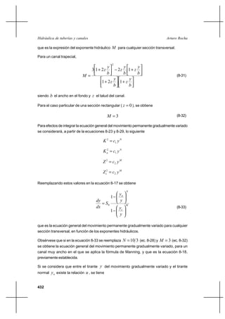 Hidráulica de tuberías y canales                                                     Arturo Rocha

que es la expresión del exponente hidráulico M para cualquier sección transversal.

Para un canal trapecial,

                                                   2
                                               y    y       y
                                   3 1⌡ 2z             1⌡ z
                                                       2z
                                               b   b        b
                             M                                                            (8-31)
                                                y      y
                                          1⌡ 2z   1⌡ z
                                                b      b

siendo   b el ancho en el fondo y z el talud del canal.

Para el caso particular de una sección rectangular ( z        0 ), se obtiene

                                               M 3                                        (8-32)

Para efectos de integrar la ecuación general del movimiento permanente gradualmente variado
se considerará, a partir de la ecuaciones 8-23 y 8-29, lo siguiente

                                           K 2  c1 y N

                                           K n  c1 y N
                                             2



                                           Z 2  c2 y M

                                           Z c2  c2 y M

Reemplazando estos valores en la ecuación 8-17 se obtiene

                                                              N
                                                       yn
                                                   1
                                      dy               y
                                          S0                M
                                      dx               yc                                  (8-33)
                                                   1
                                                       y

que es la ecuación general del movimiento permanente gradualmente variado para cualquier
sección transversal, en función de los exponentes hidráulicos.

Obsérvese que si en la ecuación 8-33 se reemplaza           N  10 3 (ec. 8-28) y M  3 (ec. 8-32)
se obtiene la ecuación general del movimiento permanente gradualmente variado, para un
canal muy ancho en el que se aplica la fórmula de Manning, y que es la ecuación 8-18,
previamente establecida.

Si se considera que entre el tirante y del movimiento gradualmente variado y el tirante
normal   y n existe la relación u , se tiene


432
 