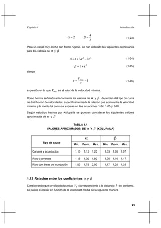 Capítulo I                                                                                  Introducción


                                                               4
                                      2                                                          (1-23)
                                                               3

Para un canal muy ancho con fondo rugoso, se han obtenido las siguientes expresiones
para los valores de       y


                                         1⌡ 3    2
                                                           2   3                                   (1-24)

                                                1⌡    2
                                                                                                   (1-25)

siendo

                                               Vmax
                                                       1                                          (1-26)
                                                V

expresión en la que    Vmax es el valor de la velocidad máxima.

Como hemos señalado anteriormente los valores de                     y     dependen del tipo de curva
de distribución de velocidades, específicamente de la relación que existe entre la velocidad
máxima y la media tal como se expresa en las ecuaciones 1-24, 1-25 y 1-26.

Según estudios hechos por Kolupaila se pueden considerar los siguientes valores
aproximados de        y


                                        TABLA 1.1
                 VALORES APROXIMADOS DE                        Y         (KOLUPAILA)




             Tipo de cauce
                                         Min.     Prom.            Max.     Min.    Prom.    Max.

    Canales y acueductos                   1,10       1,15         1,20      1,03   1,05    1,07

    Ríos y torrentes                       1,15       1,30         1,50      1,05   1,10    1,17

    Ríos con áreas de inundación           1,50       1,75         2,00      1,17   1,25    1,33




1.13 Relación entre los coeficientes                       y

Considerando que la velocidad puntual    Vh correspondiente a la distancia h del contorno,
se puede expresar en función de la velocidad media de la siguiente manera




                                                                                                       25
 