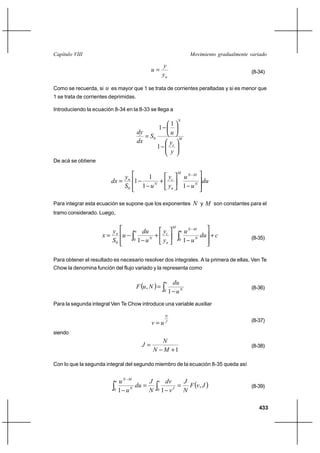 Capítulo VIII                                                         Movimiento gradualmente variado

                                                      y
                                              u                                              (8-34)
                                                      yn

Como se recuerda, si   u es mayor que 1 se trata de corrientes peraltadas y si es menor que
1 se trata de corrientes deprimidas.

Introduciendo la ecuación 8-34 en la 8-33 se llega a
                                                                N
                                                           1
                                                  1
                                       dy                  u
                                           S0                  M
                                       dx                  yc
                                                 1
                                                           y
De acá se obtiene

                                                                M
                             y      1     y                         uN M
                         dx  n 1     N
                                        ⌡ c                              du
                             S0   1 u     yn                        1 uN

Para integrar esta ecuación se supone que los exponentes               N y M son constantes para el
tramo considerado. Luego,

                                                            M
                       y           u du    y                    u uN M
                     x n u              ⌡ c                           du ⌡ c                 (8-35)
                       S0         0 1 uN   yn                   0 1 uN




Para obtener el resultado es necesario resolver dos integrales. A la primera de ellas, Ven Te
Chow la denomina función del flujo variado y la representa como


                                       F u , N  
                                                       u    du
                                                                                              (8-36)
                                                       0   1 uN
Para la segunda integral Ven Te Chow introduce una variable auxiliar

                                                       N
                                              vuJ                                            (8-37)

siendo
                                                 N
                                         J                                                   (8-38)
                                               N M ⌡1

Con lo que la segunda integral del segundo miembro de la ecuación 8-35 queda así


                            uN M
                                                             F v, J 
                          u           J          v     dv    J
                                 du                                                          (8-39)
                          0 1 uN      N          0    1 v J
                                                             N

                                                                                                 433
 