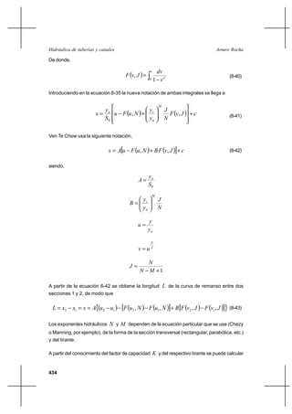 Hidráulica de tuberías y canales                                                      Arturo Rocha

De donde,


                                     F v, J  
                                                   v     dv
                                                                                             (8-40)
                                                   0    1 vJ

Introduciendo en la ecuación 8-35 la nueva notación de ambas integrales se llega a

                                                           M

                      x  n u F u, N  ⌡ c                      F v, J  ⌡ c
                         y                y                    J
                         S0               yn                   N                             (8-41)



Ven Te Chow usa la siguiente notación,


                             x  A⊕u F u, N  ⌡ B F v, J ℘⌡ c                             (8-42)


siendo,

                                                   yn
                                            A
                                                   S0
                                                       M
                                          y                J
                                       B c
                                          yn               N

                                                   y
                                            u
                                                   yn

                                                    N
                                            vu     J



                                              N
                                       J
                                            N M ⌡1

A partir de la ecuación 8-42 se obtiene la longitud L de la curva de remanso entre dos
secciones 1 y 2, de modo que


  L  x2    x1  x  A∞u2 u1     ⊕F u2 , N     F u1 , N ℘⌡ B ⊕F v2 , J  F v1 , J ℘≤ (8-43)

Los exponentes hidráulicos   N y M dependen de la ecuación particular que se use (Chezy
o Manning, por ejemplo), de la forma de la sección transversal (rectangular, parabólica, etc.)
y del tirante.

A partir del conocimiento del factor de capacidad K y del respectivo tirante se puede calcular


434
 