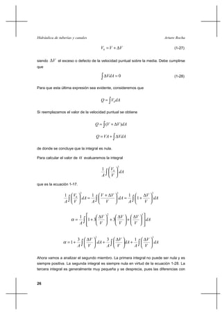 Hidráulica de tuberías y canales                                                             Arturo Rocha

                                             Vh  V ⌡ V                                           (1-27)


siendo    V el exceso o defecto de la velocidad puntual sobre la media. Debe cumplirse
que

                                                   VdA  0                                        (1-28)


Para que esta última expresión sea evidente, consideremos que


                                              Q  Vh dA

Si reemplazamos el valor de la velocidad puntual se obtiene


                                        Q  (V ⌡ V ) dA

                                        Q  VA ⌡             VdA

de donde se concluye que la integral es nula.

Para calcular el valor de       evaluaremos la integral

                                                         3
                                              1        Vh
                                                          dA
                                              A        V
que es la ecuación 1-17.

                                             V⌡ V
                            3                            3                          3
                 1     Vh      1                                  1        V
                          dA                                dA       1⌡               dA
                 A     V       A              V                   A       V

                                                   2                       3
                          1              V                 V           V
                                  1⌡ 3                ⌡3    ⌡                 dA
                          A             V                 V           V


                                        2                                           3
                           3        V              3      V      1              V
                     1⌡                    dA ⌡            dA ⌡                        dA
                           A       V               A     V       A             V

Ahora vamos a analizar el segundo miembro. La primera integral no puede ser nula y es
siempre positiva. La segunda integral es siempre nula en virtud de la ecuación 1-28. La
tercera integral es generalmente muy pequeña y se desprecia, pues las diferencias con


26
 