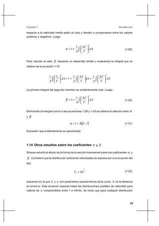 Capítulo I                                                                               Introducción

respecto a la velocidad media están al cubo y tienden a compensarse entre los valores
positivos y negativos. Luego


                                                              2
                                             3           V
                                         1⌡                      dA                          (1-29)
                                             A          V


Para calcular el valor       hacemos un desarrollo similar y evaluamos la integral que se
obtiene de la ecuación 1-19


                                2                                               2
                    1      Vh                2        V      1              V
                                    dA  1 ⌡            dA ⌡                        dA
                    A      V                 A       V       A             V

La primera integral del segundo miembro es evidentemente nula. Luego,

                                                              2
                                                 1       V
                                         1⌡                      dA                          (1-30)
                                                 A      V

Eliminando la integral común a las ecuaciones 1-29 y 1-30 se obtiene la relación entre

y

                                               1  3        1                               (1-31)

Expresión que evidentemente es aproximada.




1.14 Otros estudios sobre los coeficientes                             y

Strauss estudió el efecto de la forma de la sección transversal sobre los coeficientes             y

    . Consideró que la distribución vertical de velocidades se expresa por una ecuación del
tipo
                                                        1
                                             Vh  kh    n                                     (1-32)


expresión en la que     k y n son parámetros característicos de la curva. h es la distancia
al contorno. Esta ecuación expresa todas las distribuciones posibles de velocidad para
valores de   n comprendidos entre 1 e infinito, de modo que para cualquier distribución


                                                                                                   27
 