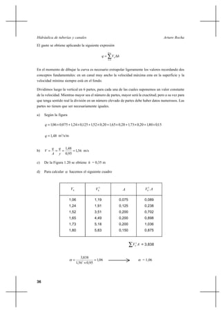 Hidráulica de tuberías y canales                                                               Arturo Rocha

El gasto se obtiene aplicando la siguiente expresión
                                                      h y

                                                 q          Vh h
                                                      h 0




En el momento de dibujar la curva es necesario extrapolar ligeramente los valores recordando dos
conceptos fundamentales: en un canal muy ancho la velocidad máxima esta en la superficie y la
velocidad mínima siempre está en el fondo.

Dividimos luego la vertical en 6 partes, para cada una de las cuales suponemos un valor constante
de la velocidad. Mientras mayor sea el número de partes, mayor será la exactitud; pero a su vez para
que tenga sentido real la división en un número elevado de partes debe haber datos numerosos. Las
partes no tienen que ser necesariamente iguales.

a)   Según la figura

     q  1,06 Ι 0,075 ⌡ 1,24 Ι 0,125 ⌡ 1,52 Ι 0,20 ⌡ 1,65 Ι 0,20 ⌡ 1,73 Ι 0,20 ⌡ 1,80 Ι 0,15

     q  1,48 m3/s/m


          q q 1,48
b)   V           1,56 m/s
          A y 0,95

c)   De la Figura 1.20 se obtiene h = 0,35 m

d)   Para calcular     hacemos el siguiente cuadro



                        Vh                Vh3                       A          Vh3 . A

                       1,06               1,19                  0,075          0,089
                       1,24               1,91                  0,125          0,238
                       1,52               3,51                  0,200          0,702
                       1,65               4,49                  0,200          0,898
                       1,73               5,18                  0,200          1,036
                       1,80               5,83                  0,150          0,875


                                                                        Vh3 A = 3,838


                                3,838
                                          1,06                              = 1,06
                             1,563 Ι 0,95




36
 