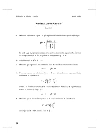 Hidráulica de tuberías y canales                                                          Arturo Rocha



                               PROBLEMAS PROPUESTOS

                                              (Capítulo I)



1.   Demostrar a partir de la Figura 1.18 que el gasto teórico en un canal se puede expresar por


                                                  2g( y hf )
                                      Q  A2                         2
                                                            A2
                                                   1
                                                            A1

     En donde  A1 y A2 representan las áreas de las secciones transversales respectivas. La diferencia
     de cotas piezométricas es y . La pérdida de energía entre 1 y 2 es h f .

2.   Calcular el valor de     si    = 1,2

3.   Demostrar que suponiendo una distribución lineal de velocidades en un canal se obtiene

                                             =2              = 4/3

4.   Demostrar que en una tubería de diámetro D con régimen laminar, cuya ecuación de
     distribución de velocidades es

                                               gS Dh          h2
                                       Vh 
                                                  4           4

     siendo   h la distancia al contorno,     la viscosidad cinemática del fluido y   S la pendiente de
     la línea de energía; se cumple que

                                             =2              = 4/3

5.   Demostrar que en una tubería cuyo radio es r y cuya distribución de velocidades es

                                                                 1
                                                       h         7
                                            Vh  1,23V
                                                       r
     se cumple que       = 1,07. Hallar el valor de     .




38
 