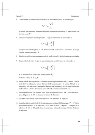 Capítulo I                                                                                  Introducción

6.   Genéricamente la distribución de velocidades en una tubería de radio r se expresa por
                                                             1
                                                       h     n
                                          Vh  Vmax
                                                       r

     A medida que aumenta el número de Reynolds aumentan los valores de             n . ¿Qué ocurrirá con
     los valores de    ?

7.   Un líquido fluye entre paredes paralelas. La ley de distribución de velocidades es

                                                                  n
                                                           h
                                        Vh  Vmax 1
                                                           d

     La separación entre las placas es 2 d . La velocidad         V está medida a la distancia h del eje.
     Calcular los valores de       y

8.   Resolver el problema anterior para una tubería con la misma ley de distribución de velocidades.


9.   En una tubería de radio   ro , por la que circula aceite, la distribución de velocidades es

                                                           r2
                                        Vh  Vmax 1           2
                                                           ro

     r es la distancia del eje a la que la velocidad es Vh
     Hallar los valores de     y

10. En una tubería AB fluye aceite. El diámetro se contrae gradualmente de 0,45 m en A a 0,30 m
     en B. En B se bifurca. La tubería BC tiene 0,15 m de diámetro y la tubería BD 0,25 m de
     diámetro. C y D descargan a la atmósfera. La velocidad media en A es 1,80 m/s y la velocidad
     media en D es 3,60 m/s. Calcular el gasto en C y D y las velocidades en B y C.

11. En una tubería de 6" de diámetro fluye aceite de densidad relativa 0,8. La viscosidad es 1
     poise. El gasto es de 200 l/s. Calcular el número de Reynolds.

12. Describir como varía el coeficiente de Coriolis con el número de Reynolds.

13. Una tubería horizontal AB de 0,40 m de diámetro conduce 300 l/s de agua ( T = 20°C). La
     presión en el punto A es de 5 Kg/cm2 y en el punto B es de 3,5 Kg/cm2. La longitud de la
     tubería es de 850 m. Dibujar la línea piezométrica y la línea de energía. Calcular el número
     de Reynolds.




                                                                                                      39
 