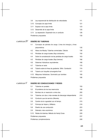 3.9    Ley exponencial de distribución de velocidades             111
                3.10   Concepto de capa límite                                    121
                3.11   Espesor de la capa límite                                  123
                3.12   Desarrollo de la capa límite                               125
                3.13   La separación. Expansión de un conducto                    126
                Problemas propuestos                                              130


CAPITULO   IV   DISEÑO DE TUBERIAS
                4.1    Concepto de pérdida de carga. Línea de energía y línea

                       piezométrica                                               135
                4.2    Abaco de Moody. Tuberías comerciales. Cálculo              138
                4.3    Pérdidas de carga locales (flujo turbulento)               150
                4.4    Sobre la consideración de las pérdidas de carga locales    163
                4.5    Pérdidas de carga locales (flujo laminar)                  166
                4.6    Sistemas hidráulicos equivalentes                          168
                4.7    Tuberías en serie                                          170
                4.8    Tubería sobre la línea de gradiente. Sifón. Cavitación     174
                4.9    Tubería con boquilla convergente final                     177
                4.10   Máquinas hidráulicas. Suministro por bombeo                180
                Problemas propuestos                                              186


CAPITULO   V    DISEÑO DE CONDUCCIONES Y REDES
                5.1    Tuberías en paralelo                                       193
                5.2    El problema de los tres reservorios                        199
                5.3    Bombeo de un reservorio a otros dos                        205
                5.4    Tuberías con dos o más ramales de descarga independiente   210
                5.5    Conducto que da servicio (filtrante)                       211
                5.6    Cambio de la rugosidad con el tiempo                       215
                5.7    Fórmula de Hazen y Williams                                218
                5.8    Diseño de una conducción                                   223
                5.9    Diámetro más económico                                     228
                5.10   Redes de tuberías. Método de Hardy Cross                   229
                Problemas propuestos                                              237
                Problemas complementarios                                         249



                                                                                   xiii
 