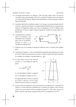 Hidráulica de tuberías y canales                                                        Arturo Rocha

14. Una tubería horizontal de 8" de diámetro y 500 m de largo conduce 100 l/s de aceite de
     viscosidad 1 poise y peso específico relativo 0,8. La presión en el punto inicial es de 4 Kg/cm2
     y en el punto final de 3 Kg/cm2. Dibujar la línea piezométrica y la línea de energía. Calcular el
     número de Reynolds.

15. Una tubería AB de 0,80 m de diámetro conduce 1 m3/s de agua. La elevación del punto inicial A
     es 25,8 m y su presión es de 5 Kg/cm2. La elevación del punto final B es 20,2 m y su presión es de
     2 Kg/cm2. La longitud de la tubería es de 1 Km. La temperatura es de 20 °C. Dibujar la línea
     piezométrica y la línea de energía. Calcular la presión de la tubería en el punto medio de la
     distancia AB.

16. Una tubería tiene en su primer
     tramo 6" de diámetro y una
     velocidad de 3 m/s. El segundo         6"                                                  8"
     tramo tiene 8" de diámetro.
     Calcular el gasto y la
     velocidad en el segundo tramo.

17. Demostrar que en un estanque la energía por unidad de masa es constante para cualquier
     punto.

18. Calcular para el ejemplo 1.3 cuál es la celeridad de una pequeña onda superficial que se forme
     en el canal. ¿Podrá esta onda remontar la corriente?. Calcular el número de Froude e interpretar
     los resultados (La celeridad ó velocidad relativa es     gy ).
19. Un tubo cónico vertical tiene entre sus                                      D1

     extremos 1 y 2 una pérdida de carga h f ,
     igual a                                                                      1



               h f  0,25
                            V1    V2 
                                      2


                                  2g
                                                            8m

     V1 es la velocidad en el punto 1, es igual a 6
     m/s. La velocidad en el punto 2 es 2 m/s.

     La longitud del tubo es de 8 m. La presión                                   2
     en el punto 2 equivale a 10 m de agua.
                                                                                 D2
     Calcular la presión en Kg/cm2 en el punto 1.

20. Se tiene una línea de conducción cuya sección inicial tiene un diámetro de 8" y una presión de
     2 Kg/cm2. La sección final tiene un diámetro de 6", una presión de 1 Kg/cm2 y está 1,20 m por
     encima de la sección inicial. Calcular la pérdida de energía h f , entre ambas secciones. El
     fluido es petróleo crudo de peso específico relativo 0,93 y la temperatura es de 25°C.


40
 