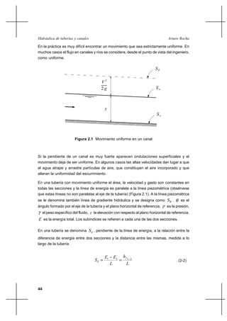                                                       

En la práctica es muy difícil encontrar un movimiento que sea estrictamente uniforme. En
muchos casos el flujo en canales y ríos se considera, desde el punto de vista del ingeniero,
como uniforme.




                                        2
                                        2



                                          




                       Figura 2.1 Movimiento uniforme en un canal



Si la pendiente de un canal es muy fuerte aparecen ondulaciones superficiales y el
movimiento deja de ser uniforme. En algunos casos las altas velocidades dan lugar a que
el agua atrape y arrastre partículas de aire, que constituyen el aire incorporado y que
alteran la uniformidad del escurrimiento.

En una tubería con movimiento uniforme el área, la velocidad y gasto son constantes en
todas las secciones y la línea de energía es paralela a la línea piezométrica (obsérvese
que estas líneas no son paralelas al eje de la tubería) (Figura 2.1). A la línea piezométrica
se le denomina también línea de gradiente hidráulica y se designa como            . es el
ángulo formado por el eje de la tubería y el plano horizontal de referencia,   es la presión,
  el peso específico del fluido,  la elevación con respecto al plano horizontal de referencia.
 es la energía total. Los subíndices se refieren a cada una de las dos secciones.

En una tubería se denomina       , pendiente de la línea de energía, a la relación entre la
diferencia de energía entre dos secciones y la distancia entre las mismas, medida a lo
largo de la tubería.


                                         1       2    1
                                                            2
                                                                                        (2-2)
                                                        




44
 