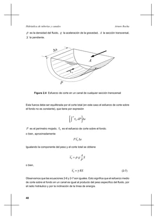                                                     

     es la densidad del fluido,  la aceleración de la gravedad,  la sección transversal,
 la pendiente.




                                                                      




                                

          Figura 2.4 Esfuerzo de corte en un canal de cualquier sección transversal



Esta fuerza debe ser equilibrada por el corte total (en este caso el esfuerzo de corte sobre
el fondo no es constante), que tiene por expresión

                                              
                                                  0             


 es el perímetro mojado,      0   es el esfuerzo de corte sobre el fondo.
o bien, aproximadamente

                                                     0       

Igualando la componente del peso y el corte total se obtiene


                                                              
                                                               
                                                              
                                          0


o bien,

                                              0                                     (2-7)

Observamos que las ecuaciones 2-6 y 2-7 son iguales. Esto significa que el esfuerzo medio
de corte sobre el fondo en un canal es igual al producto del peso específico del fluido, por
el radio hidráulico y por la inclinación de la línea de energía.



48
 